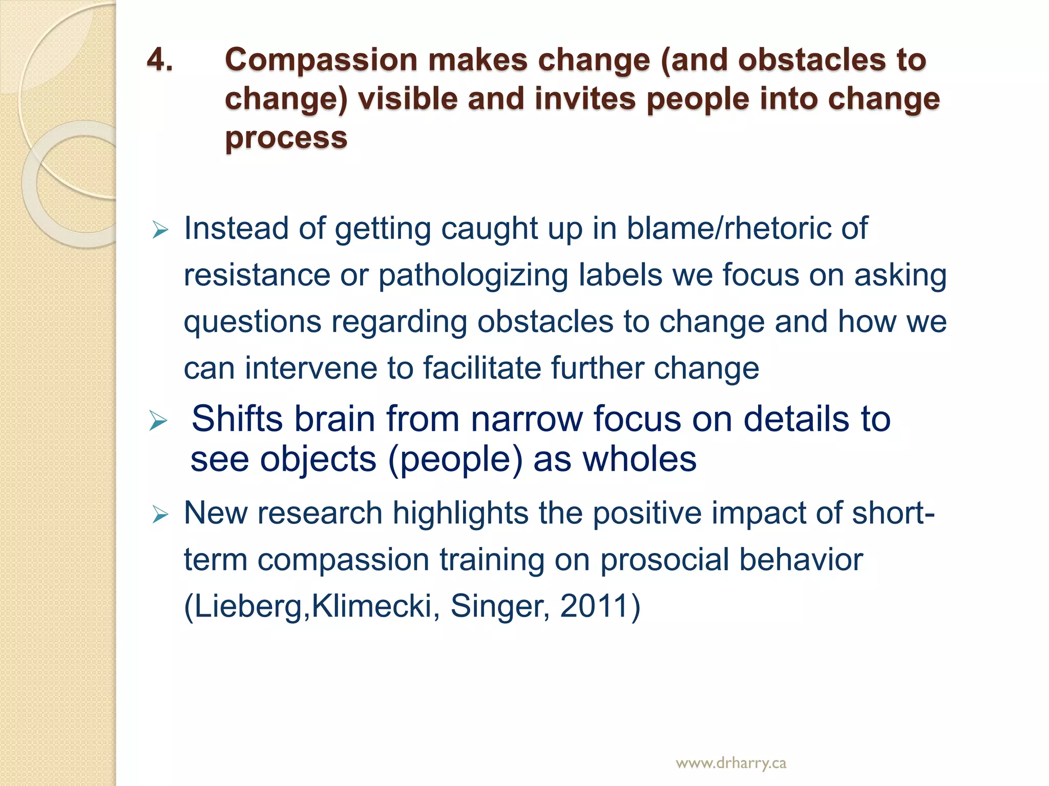 4. Compassion makes change (and obstacles to
change) visible and invites people into change
process
 Instead of getting caught up in blame/rhetoric of
resistance or pathologizing labels we focus on asking
questions regarding obstacles to change and how we
can intervene to facilitate further change
 Shifts brain from narrow focus on details to
see objects (people) as wholes
 New research highlights the positive impact of short-
term compassion training on prosocial behavior
(Lieberg,Klimecki, Singer, 2011)
www.drharry.ca
 