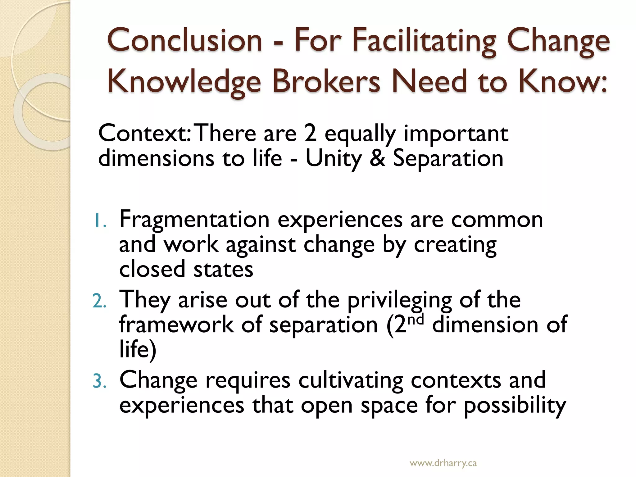 Conclusion - For Facilitating Change
Knowledge Brokers Need to Know:
Context:There are 2 equally important
dimensions to life - Unity & Separation
1. Fragmentation experiences are common
and work against change by creating
closed states
2. They arise out of the privileging of the
framework of separation (2nd dimension of
life)
3. Change requires cultivating contexts and
experiences that open space for possibility
www.drharry.ca
 