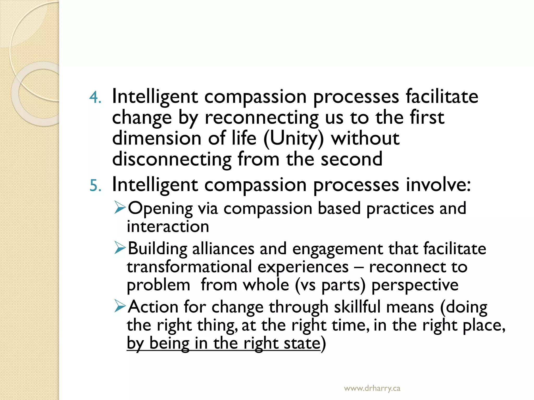 4. Intelligent compassion processes facilitate
change by reconnecting us to the first
dimension of life (Unity) without
disconnecting from the second
5. Intelligent compassion processes involve:
Opening via compassion based practices and
interaction
Building alliances and engagement that facilitate
transformational experiences – reconnect to
problem from whole (vs parts) perspective
Action for change through skillful means (doing
the right thing, at the right time, in the right place,
by being in the right state)
www.drharry.ca
 