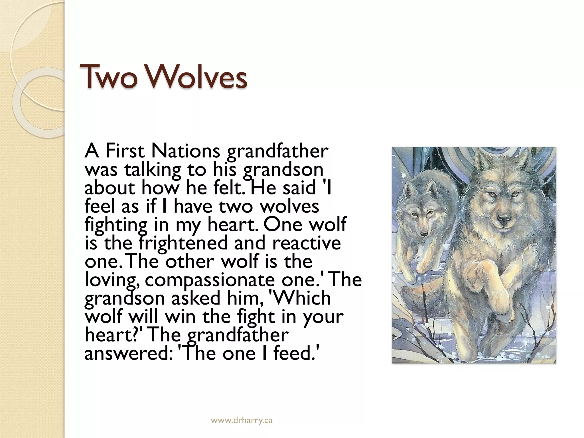TwoWolves
A First Nations grandfather
was talking to his grandson
about how he felt. He said 'I
feel as if I have two wolves
fighting in my heart. One wolf
is the frightened and reactive
one.The other wolf is the
loving, compassionate one.' The
grandson asked him, 'Which
wolf will win the fight in your
heart?' The grandfather
answered: 'The one I feed.'
www.drharry.ca
 