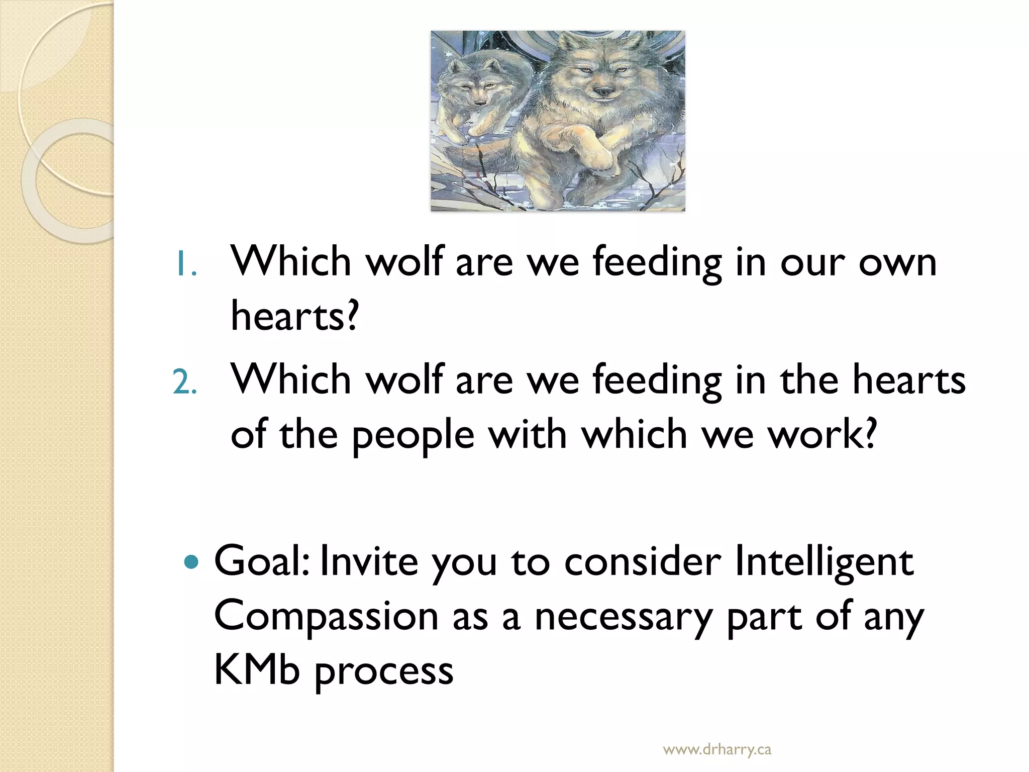 1. Which wolf are we feeding in our own
hearts?
2. Which wolf are we feeding in the hearts
of the people with which we work?
 Goal: Invite you to consider Intelligent
Compassion as a necessary part of any
KMb process
www.drharry.ca
 