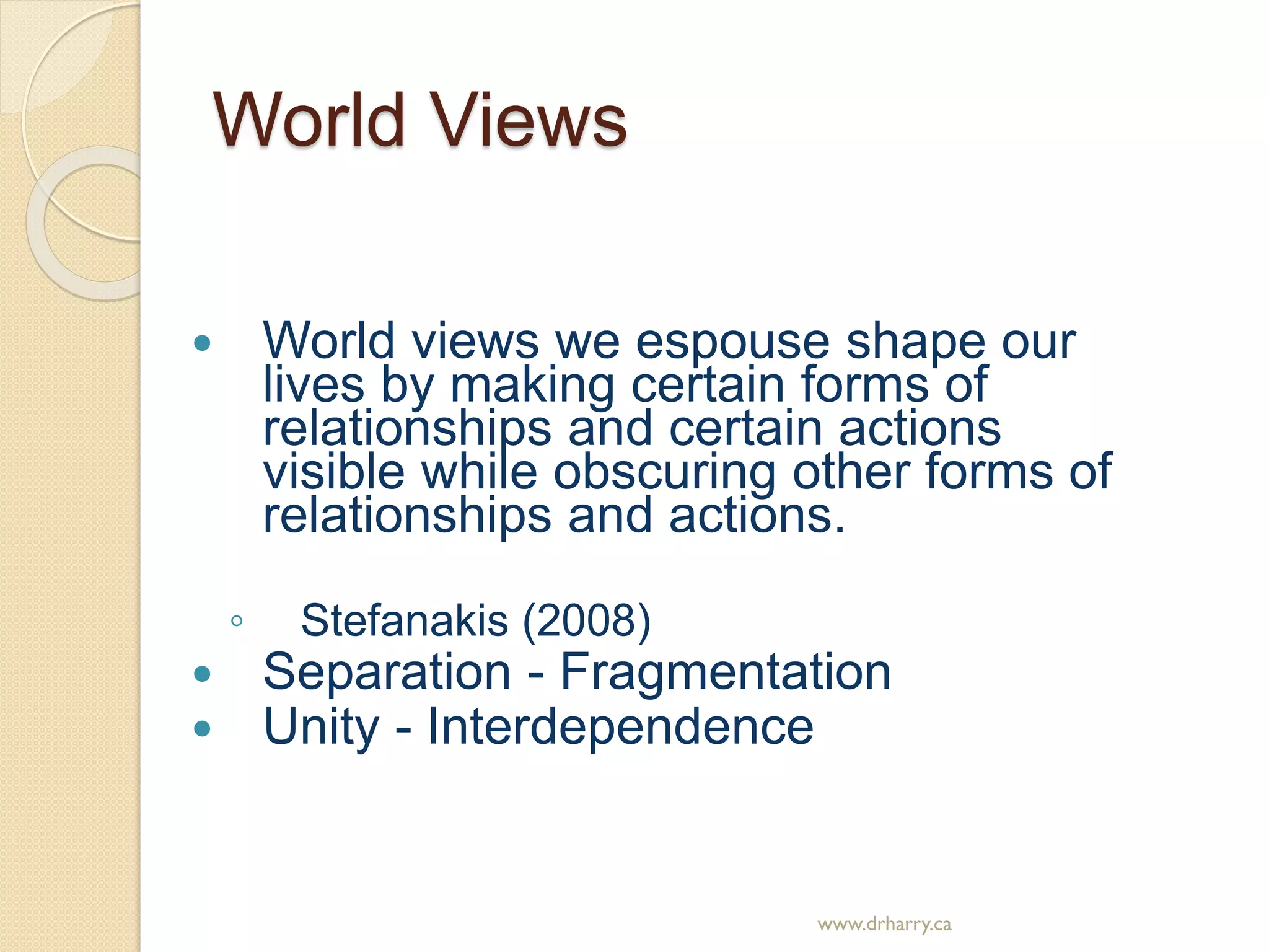 World Views
 World views we espouse shape our
lives by making certain forms of
relationships and certain actions
visible while obscuring other forms of
relationships and actions.
◦ Stefanakis (2008)
 Separation - Fragmentation
 Unity - Interdependence
www.drharry.ca
 