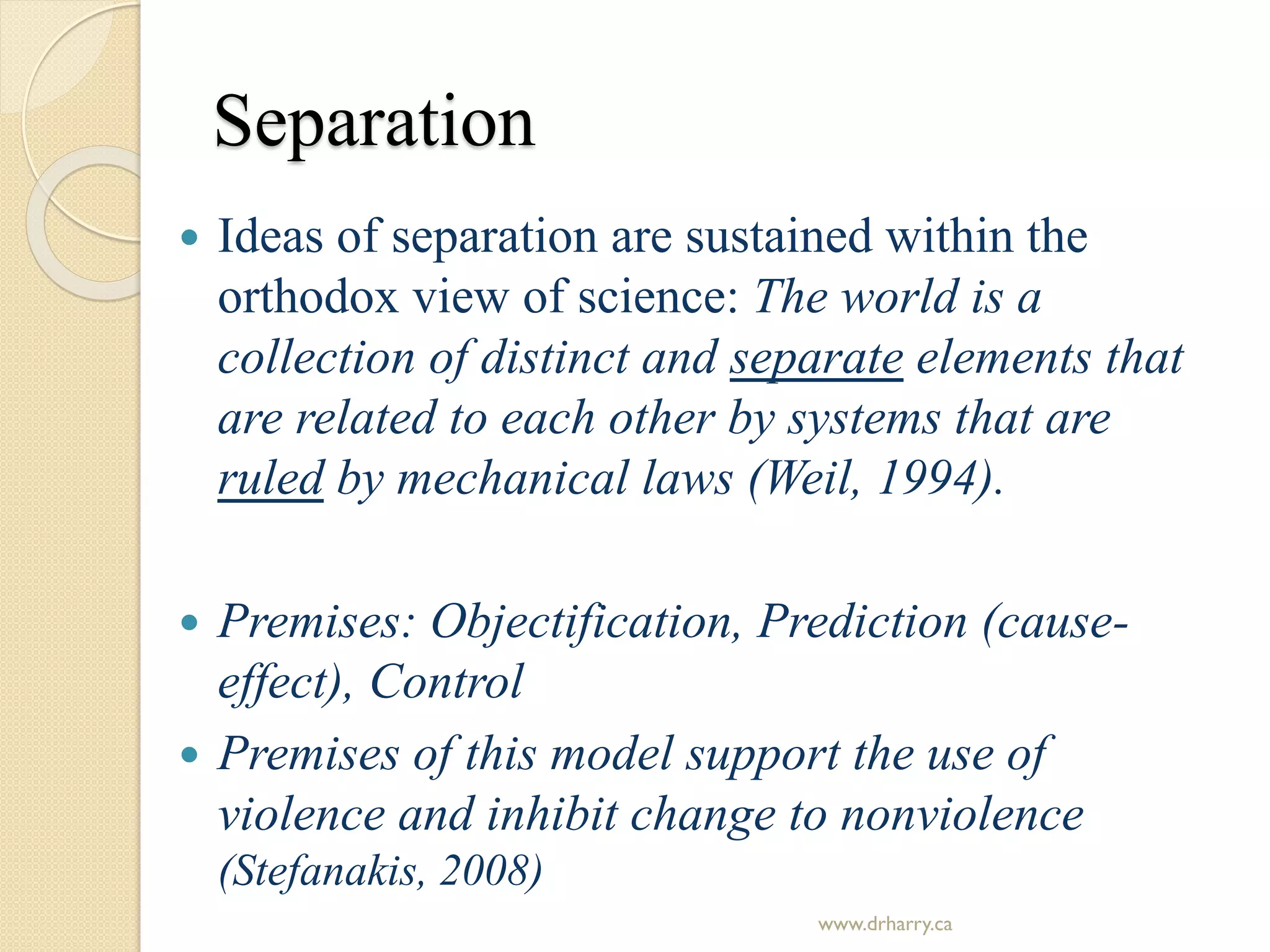 Separation
 Ideas of separation are sustained within the
orthodox view of science: The world is a
collection of distinct and separate elements that
are related to each other by systems that are
ruled by mechanical laws (Weil, 1994).
 Premises: Objectification, Prediction (cause-
effect), Control
 Premises of this model support the use of
violence and inhibit change to nonviolence
(Stefanakis, 2008)
www.drharry.ca
 