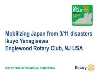 2015 ROTARY INTERNATIONAL CONVENTION
Mobilizing Japan from 3/11 disasters
Ikuyo Yanagisawa
Englewood Rotary Club, NJ USA
 