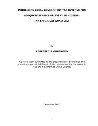 1
MOBILISING LOCAL GOVERNMENT TAX REVENUE FOR
ADEQUATE SERVICE DELIVERY IN NIGERIA:
(AN EMPIRICAL ANALYSIS)
BY
EGBEGBEDIA OGHENOVO
A project work submitted to the Department of Economics and
statistics in partial fulfillment of the requirement for the award in
Masters in Economics (M.Sc Degree)
December 2010
 