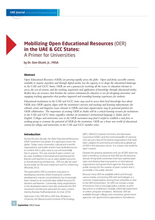 Mobilizing Open Educational Resources (OER)
in the UAE & GCC States:
A Primer for Universities
by Dr. Don Olcott, Jr., FRSA

Abstract
Open Educational Resources (OER) are growing rapidly across the globe. Open and freely accessible content,
available to anyone anywhere and through digital media, has the capacity to re-shape the educational landscape
in the UAE and GCC States. OER are not a panacea for resolving all the issues in education relevant to
access, the cost of content, and the teaching, acquisition and application of knowledge through educational media.
Rather they are resources that broaden the content continuum for educators to use for designing innovative and
engaging teaching approaches that produce improved and rewarding learning experiences for students.
Educational institutions in the UAE and GCC states may need to assess their local knowledge base about
OER; how OER capacity aligns with the institution’s mission and teaching and learning infrastructure; the
cultural, social, and linguistic issues relevant to OER; and what organizations may be potential partners for
OER collaboration. The importance of creating OER in Arabic will be a critical learning resource for institutions
in the UAE and GCC States regardless whether an institution’s instructional language is Arabic and/or
English. Colleges and universities new to the OER movement may ﬁnd it useful to establish a task force or
working group to examine the potential of OER for the institution. OER are a brave new world of educational
content for colleges and universities in the UAE and GCC member states.
Introduction
During the past decade, the Open Educational Resources
(OER) movement has grown at a rapid pace across the
globe. Today, many universities, cultural and scientiﬁc
organizations, and public entities have facilitated access
to content that is open, easy to use and essentially
free to anyone. This vast arsenal of open content can
be used, modiﬁed, re-formatted and redistributed for
learners and teachers to use as value-added resources
to formal teaching and learning. OER can also be used
by the public for the pure enjoyment and fun of learning
(McGreal, 2012).
The potential for OER to transform education in
developing countries, where funding for content
development may be cost prohibitive, has increasingly
been viewed as an essential value-added resource for
teachers and learners. Conversely, many organisations
in the developed nations have also embraced the OER
movement and become advocates for open content
sharing (Kanwar, Kodhandaraman, & Umar, 2010).
OpenLearn (UK), OER Africa, OER Asia, Athabasca
University, the Massachusetts Institute of Technology
6

September 2012 Issue

(MIT), UNESCO, Creative Commons, the Openware
Consortium (OWC) and the Commonwealth of Learning
COL) are just a few of the diverse organizations that have
been catalysts for promoting and advocating global use
of OER in the education sector. It is a brave new world for
open content.
Despite the growing awareness and use of OER, there has
been a tendency to presume that OER are the exclusive
domain of top level universities that have sophisticated
open and distance learning systems; or international
organizations and government agencies that provide
public moneys for the creation of open content that is
accessible in the public domain.
Because many OER are available online and through
various media, connecting OER with technologies is a
common misperception among those unfamiliar or new
to the OER environment. An OER can include a range
of resources, from a one page policy, a photo, or print
document to a full lesson, module, online lab experiment
or online computer simulation. Moreover, OER are
available through colleges and universities, government
agencies, non-government organizations, foundations,

 