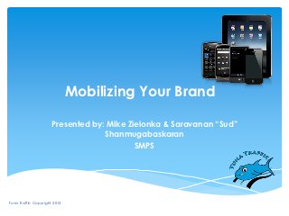 Mobilizing Your Brand

                     Presented by: Mike Zielonka & Saravanan “Sud”
                                  Shanmugabaskaran
                                          SMPS




Tuna Traffic Copyright 2012
 