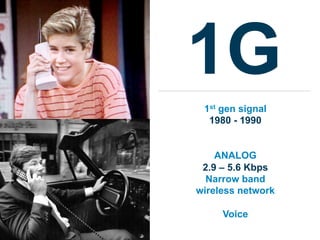 1G
 1st gen signal
  1980 - 1990


    ANALOG
 2.9 – 5.6 Kbps
  Narrow band
wireless network

     Voice
 