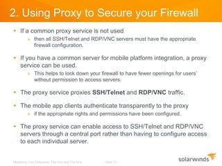 2. Using Proxy to Secure your Firewall
 If a common proxy service is not used
         » then all SSH/Telnet and RDP/VNC servers must have the appropriate
           firewall configuration.

 If you have a common server for mobile platform integration, a proxy
  service can be used.
         » This helps to lock down your firewall to have fewer openings for users’
           without permission to access servers.

 The proxy service proxies SSH/Telnet and RDP/VNC traffic.

 The mobile app clients authenticate transparently to the proxy
         » if the appropriate rights and permissions have been configured.

 The proxy service can enable access to SSH/Telnet and RDP/VNC
  servers through a central port rather than having to configure access
  to each individual server.


Mobilizing Your Enterprise: The Why and The How   - Slide 11 -
 