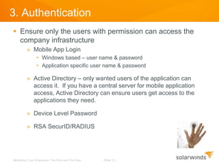 3. Authentication
 Ensure only the users with permission can access the
  company infrastructure
         » Mobile App Login
                • Windows based – user name & password
                • Application specific user name & password

         » Active Directory – only wanted users of the application can
           access it. If you have a central server for mobile application
           access, Active Directory can ensure users get access to the
           applications they need.

         » Device Level Password

         » RSA SecurID/RADIUS




Mobilizing Your Enterprise: The Why and The How   - Slide 12 -
 