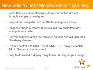 How SolarWinds® Mobile Admin™ can help
  Solve IT issues more effectively (from your mobile device)
   through a single pane of glass

  Support and navigation across 40+ IT management tools

  Diagnose, triage & resolve IT issues in a few clicks from any
   smartphone or tablet

  Delivers real-time alerts and statuses on your Android, iOS, and
   Blackberry devices

  Remote control with SSH, Telnet, VNC, RDP, proxy via Mobile
   Admin Server or direct connect

  Easy to download & deploy, easy to use, & easy on your budget



 Mobilizing Your Enterprise: The Why and The How   - Slide 13 -
 