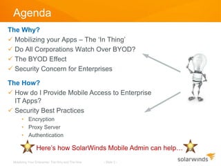 Agenda
The Why?
 Mobilizing your Apps – The ‘In Thing’
 Do All Corporations Watch Over BYOD?
 The BYOD Effect
 Security Concern for Enterprises

The How?
 How do I Provide Mobile Access to Enterprise
  IT Apps?
 Security Best Practices
      • Encryption
      • Proxy Server
      • Authentication

                Here’s how SolarWinds Mobile Admin can help…
 Mobilizing Your Enterprise: The Why and The How   - Slide 2 -
 