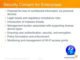 Security Concern for Enterprises
 Potential for loss of confidential information via personal
  devices
 Legal issues and regulatory compliance risks
 Introduction of malware threats
 Management burden associated with supporting diverse
  device types
 Ensuring user authentication, security, and encryption
 Policy formulation and enforcement
 Monitoring and management of Wi-Fi access points




Mobilizing Your Enterprise: The Why and The How   - Slide 6 -
 