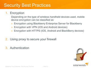 Security Best Practices
1. Encryption
         Depending on the type of wireless handheld devices used, mobile
         device encryption can be classified as
         » Encryption using Blackberry Enterprise Server for Blackberry
         » Encryption with VPN (iOS and Android devices)
         » Encryption with HTTPS (iOS, Android and BlackBerry devices)


2. Using proxy to secure your firewall

3. Authentication




Mobilizing Your Enterprise: The Why and The How   - Slide 8 -
 