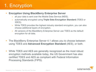 1. Encryption
 Encryption Using BlackBerry Enterprise Server
         » all your data is sent over the Mobile Data Service (MDS).
         » automatically encrypted using Triple Data Encryption Standard (TDES or
           3DES).
         » While TDES provides the highest industry standard encryption, you can also
           choose additional layers of encryption.
         » All versions of the BlackBerry Enterprise Server use TDES as the default
           encryption for all data.


 The BlackBerry Enterprise Server 4.1 allows you to choose between
  using TDES and Advanced Encryption Standard (AES), or both.

 While TDES and AES are generally recognized as the most robust
  encryption methods available today, the US Government has also
  certified TDES and AES as compliant with Federal Information
  Processing Standards (FIPS).


Mobilizing Your Enterprise: The Why and The How   - Slide 9 -
 