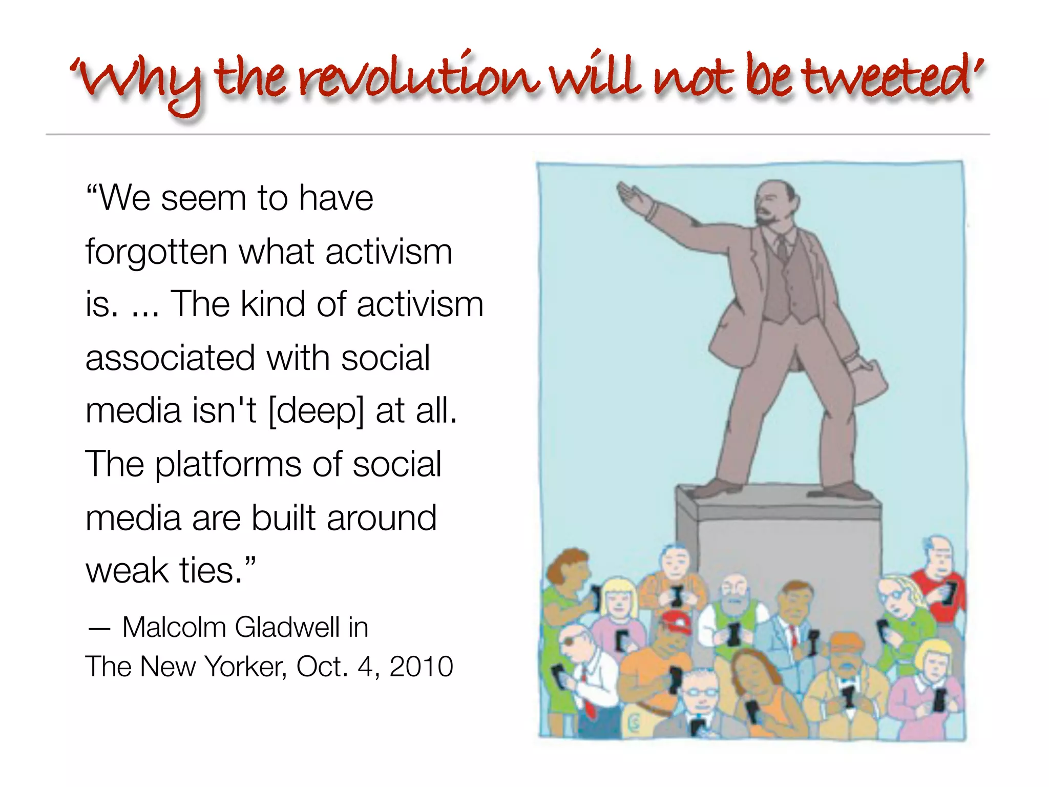 ‘Why the revolution will not be tweeted’
“We seem to have
forgotten what activism
is. ... The kind of activism
associated with social
media isn't [deep] at all.
The platforms of social
media are built around
weak ties.”
— Malcolm Gladwell in
The New Yorker, Oct. 4, 2010
 