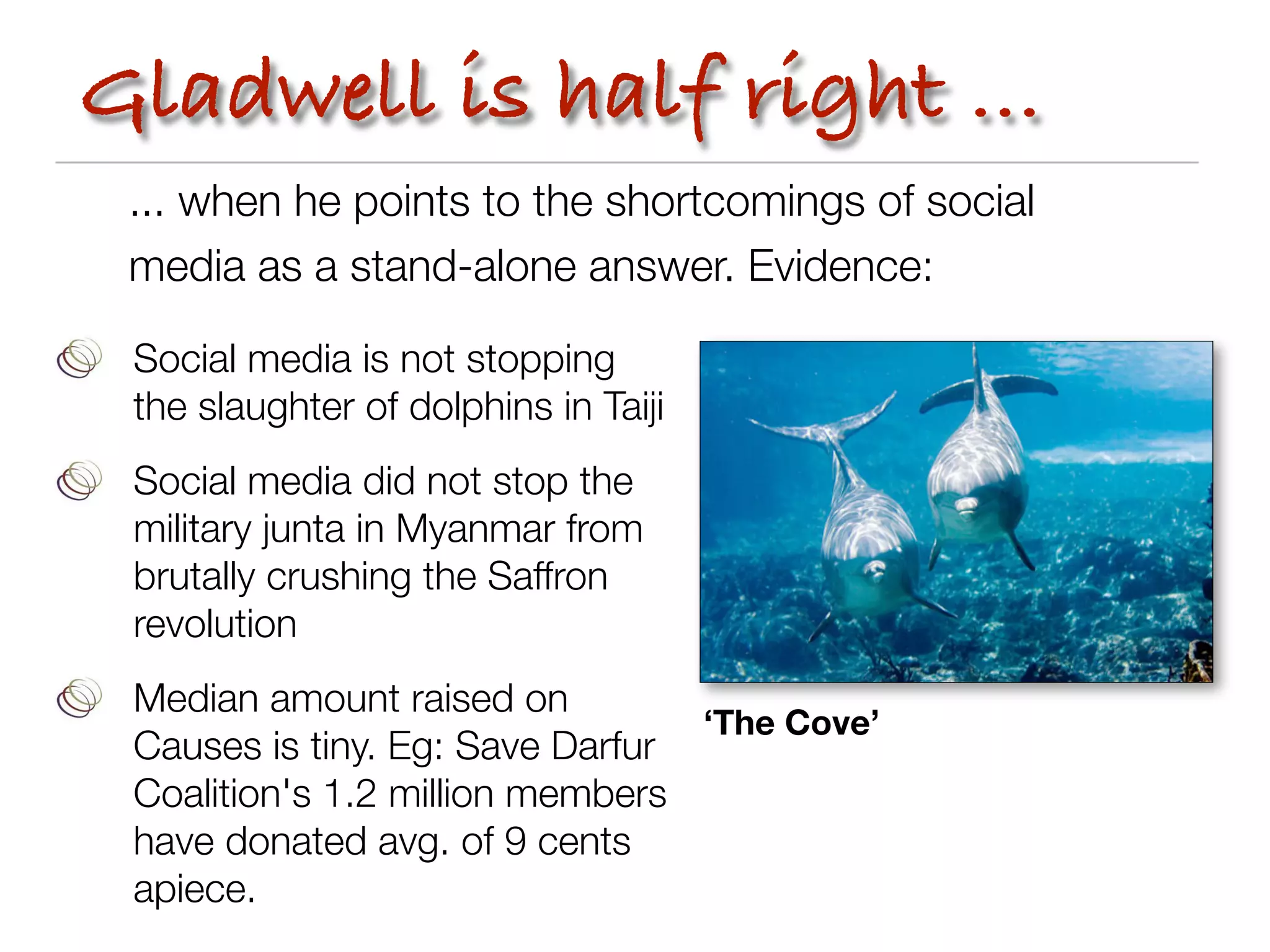 Gladwell is half right ...
 ... when he points to the shortcomings of social
 media as a stand-alone answer. Evidence:

 Social media is not stopping
 the slaughter of dolphins in Taiji
 Social media did not stop the
 military junta in Myanmar from
 brutally crushing the Saffron
 revolution
 Median amount raised on
                                 ‘The Cove’
 Causes is tiny. Eg: Save Darfur
 Coalition's 1.2 million members
 have donated avg. of 9 cents
 apiece.
 
