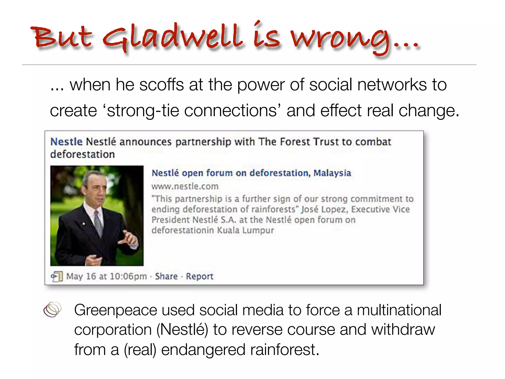 But Gladwell is wrong...
 ... when he scoffs at the power of social networks to
 create ‘strong-tie connections’ and effect real change.




    Greenpeace used social media to force a multinational
    corporation (Nestlé) to reverse course and withdraw
    from a (real) endangered rainforest.
 