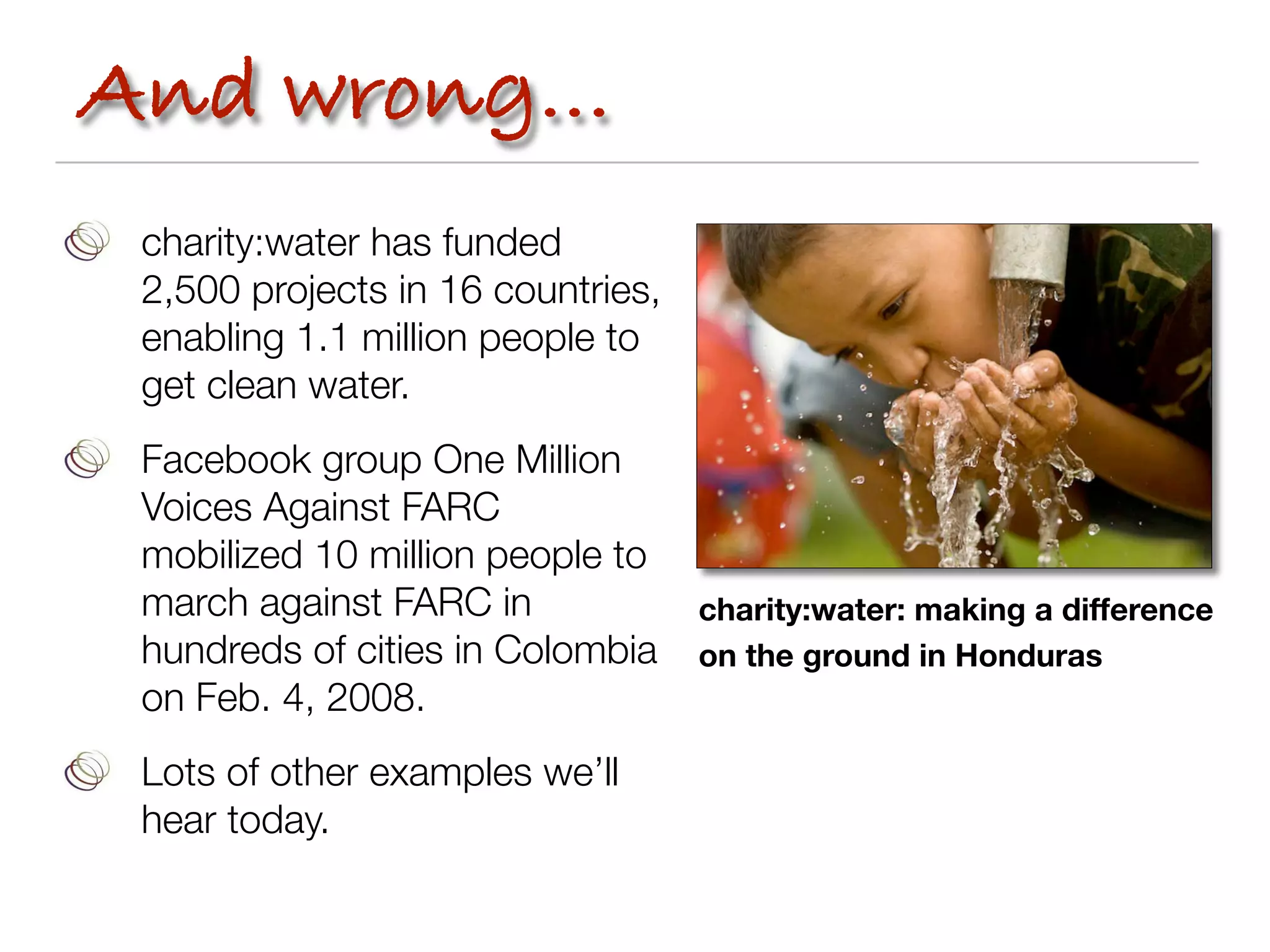 And wrong...
 charity:water has funded
 2,500 projects in 16 countries,
 enabling 1.1 million people to
 get clean water.
 Facebook group One Million
 Voices Against FARC
 mobilized 10 million people to
 march against FARC in             charity:water: making a difference
 hundreds of cities in Colombia    on the ground in Honduras
 on Feb. 4, 2008.
 Lots of other examples we’ll
 hear today.
 