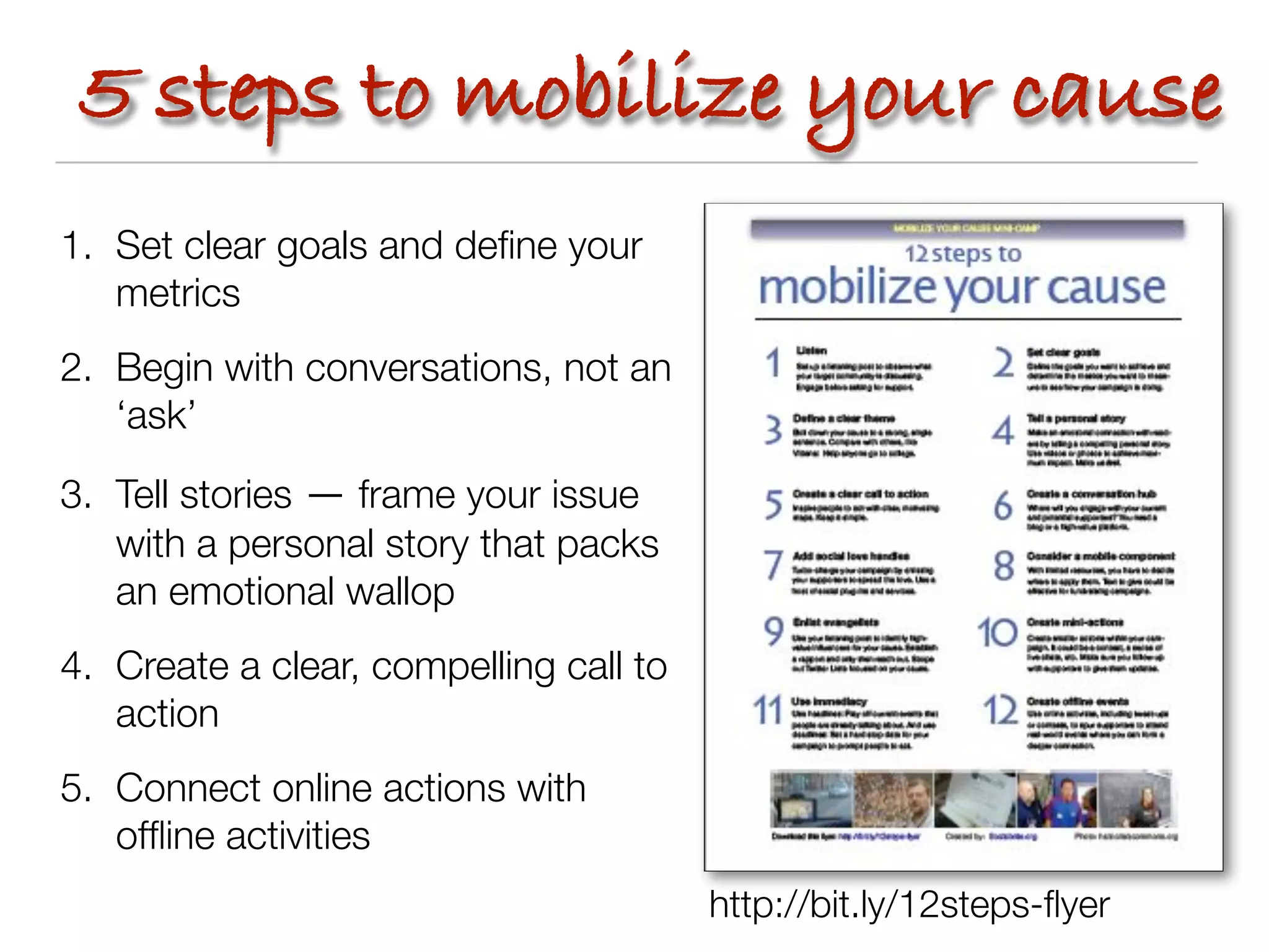 5 steps to mobilize your cause
1. Set clear goals and deﬁne your
   metrics
2. Begin with conversations, not an
   ‘ask’

3. Tell stories — frame your issue
   with a personal story that packs
   an emotional wallop
4. Create a clear, compelling call to
   action
5. Connect online actions with
   ofﬂine activities
                                        http://bit.ly/12steps-ﬂyer
 