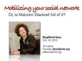 Mobilizing your social network
 Or, is Malcolm Gladwell full of it?




                     BlogWorld Expo
                     Oct. 16, 2010

                     JD Lasica	 	 	 	 	 	 	
                     Founder, Socialbrite.org
                     jd@socialbrite.org	
 