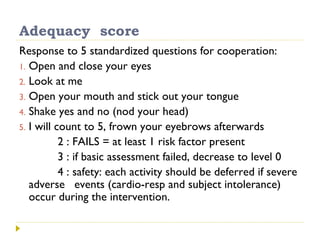 Adequacy score
Response to 5 standardized questions for cooperation:
1. Open and close your eyes
2. Look at me
3. Open your mouth and stick out your tongue
4. Shake yes and no (nod your head)
5. I will count to 5, frown your eyebrows afterwards
2 : FAILS = at least 1 risk factor present
3 : if basic assessment failed, decrease to level 0
4 : safety: each activity should be deferred if severe
adverse events (cardio-resp and subject intolerance)
occur during the intervention.
 