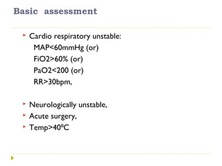 Basic assessment
 Cardio respiratory unstable:
MAP<60mmHg (or)
FiO2>60% (or)
PaO2<200 (or)
RR>30bpm,
 Neurologically unstable,
 Acute surgery,
 Temp>40 C⁰
 