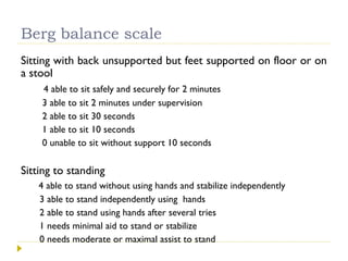 Berg balance scale
Sitting with back unsupported but feet supported on floor or on
a stool
4 able to sit safely and securely for 2 minutes
3 able to sit 2 minutes under supervision
2 able to sit 30 seconds
1 able to sit 10 seconds
0 unable to sit without support 10 seconds
Sitting to standing
4 able to stand without using hands and stabilize independently
3 able to stand independently using hands
2 able to stand using hands after several tries
1 needs minimal aid to stand or stabilize
0 needs moderate or maximal assist to stand
 