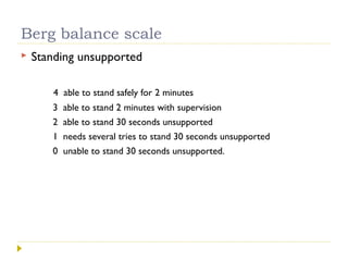 Berg balance scale
 Standing unsupported
4 able to stand safely for 2 minutes
3 able to stand 2 minutes with supervision
2 able to stand 30 seconds unsupported
1 needs several tries to stand 30 seconds unsupported
0 unable to stand 30 seconds unsupported.
 