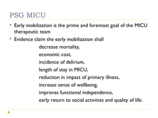 PSG MICU
 Early mobilization is the prime and foremost goal of the MICU
therapeutic team
 Evidence claim the early mobilization shall
decrease mortality,
economic cost,
incidence of delirium,
length of stay in MICU,
reduction in impact of primary illness,
increase sense of wellbeing,
improves functional independence,
early return to social activities and quality of life.
 