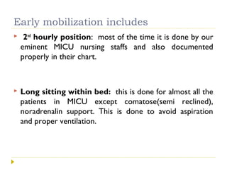 Early mobilization includes
 2nd
hourly position: most of the time it is done by our
eminent MICU nursing staffs and also documented
properly in their chart.
 Long sitting within bed: this is done for almost all the
patients in MICU except comatose(semi reclined),
noradrenalin support. This is done to avoid aspiration
and proper ventilation.
 