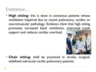 Continue…
 High sitting: this is done in conscious patients whose
ventilation impaired due to recent pulmonary, cardiac or
neuromuscular pathology. Evidence claim that high sitting
promotes increased basal ventilation, improved trunk
support and reduces cardiac overload.
 Chair sitting: shall be practiced in stroke, surgical,
stabilized sub-acute cardio pulmonary patients.
 