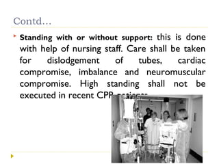 Contd…
 Standing with or without support: this is done
with help of nursing staff. Care shall be taken
for dislodgement of tubes, cardiac
compromise, imbalance and neuromuscular
compromise. High standing shall not be
executed in recent CPR patients.
 