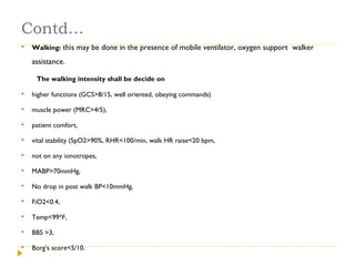 Contd…
 Walking: this may be done in the presence of mobile ventilator, oxygen support walker
assistance.
The walking intensity shall be decide on
 higher functions (GCS>8/15, well oriented, obeying commands)
 muscle power (MRC>4/5),
 patient comfort,
 vital stability (SpO2>90%, RHR<100/min, walk HR raise<20 bpm,
 not on any ionotropes,
 MABP>70mmHg,
 No drop in post walk BP<10mmHg,
 FiO2<0.4,
 Temp<99*F,
 BBS >3,
 Borg’s score<5/10.
 
