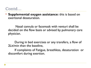 Contd…
 Supplemental oxygen assistance: this is based on
exertional desaturation.
Nasal cannula or facemask with venturi shall be
decided on the flow basis or advised by pulmonary care
physician.
During in bed exercises or any transfers, a flow of
2Lit/min than the baseline,
If complaints of Fatigue, breathless, desaturation or
discomfort during exertion.
 