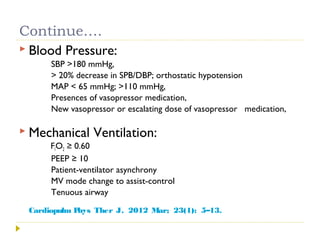 Continue….
 Blood Pressure:
SBP >180 mmHg,
> 20% decrease in SPB/DBP; orthostatic hypotension
MAP < 65 mmHg; >110 mmHg,
Presences of vasopressor medication,
New vasopressor or escalating dose of vasopressor medication,
 Mechanical Ventilation:
FIO2 ≥ 0.60
PEEP ≥ 10
Patient-ventilator asynchrony
MV mode change to assist-control
Tenuous airway
Cardiopulm Phys Ther J. 2012 Mar; 23(1): 5–13.
 