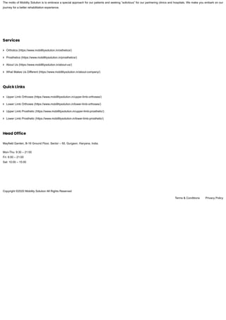 The motto of Mobility Solution is to embrace a special approach for our patients and seeking “solicitous” for our partnering clinics and hospitals. We make you embark on our
journey for a better rehabilitation experience.
Services
Orthotics (https://www.mobillitysolution.in/osthetics/)
Prosthetics (https://www.mobillitysolution.in/prosthetics/)
About Us (https://www.mobillitysolution.in/about-us/)
What Makes Us Different (https://www.mobillitysolution.in/about-company/)
Quick Links
Upper Limb Orthoses (https://www.mobillitysolution.in/upper-limb-orthoses/)
Lower Limb Orthoses (https://www.mobillitysolution.in/lower-limb-orthoses/)
Upper Limb Prosthetic (https://www.mobillitysolution.in/upper-limb-prosthetic/)
Lower Limb Prosthetic (https://www.mobillitysolution.in/lower-limb-prosthetic/)
Head Office
Mayfield Garden, B-16 Ground Floor, Sector – 50, Gurgaon, Haryana, India.
Mon-Thu: 9:30 – 21:00
Fri: 6:00 – 21:00
Sat: 10:00 – 15:00
Copyright ©2020 Mobility Solution All Rights Reserved
Terms & Conditions Privacy Policy
 