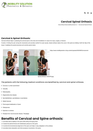 Cervical Spinal Orthosis
Home (https://www.mobillitysolution.in) Cervical and Spinal Orthosis
Cervical & Spinal Orthosis:
Cervical orthosis helps in protecting the cervical spine or the neck and immobilizes it in case of an injury, surgery, or fracture.
It works in limiting the pain during the movements and provides comfort for acute injuries. Spinal orthosis retains the curve in the spine by holding it with the help of the
brace. It stabilizes the spinal structures and controls spinal motion.
(https://www.mobillitysolution.in/wp-content/uploads/2020/08/Cervical-and-
Spinal-Orthosis-1024x576.jpg)
The patients with the following medical conditions are benefited by cervical and spinal orthoses.
Benefits of Cervical and Spine orthosis:
1. It provides stance stability to the spine while sitting and laying down.
2. It resists the external forces and redistributes pressure on the spine.
3. It controls the biomechanical alignment of the spine and helps in easy adaptation to the surfaces.
4. It provides shock absorption and limits excessive movements in the spine.
Cervical or Lumbar sprain/strain’
Torticollis
Radiculopathy
Degenerative disc disease
Spondylolisthesis, spondylolysis or spondylosis
Stable fractures
Post-surgical stabilization or fusion
Osteoporosis
Kyphosis or scoliosis
Paralysis from neuromuscular disease, Tetraplegia
 
 