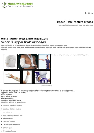 Upper Limb Fracture Braces
Home (https://www.mobillitysolution.in) Upper Limb Fracture Braces
UPPER LIMB ORTHOSES & FRACTURE BRACES:
What is upper limb orthoses:
Upper Limb orthotics are the external devices designed for the improvement of function and structure of the upper limb areas.
Upper limb orthotics include braces, slings, and splints made from thermoplastics, casting, and metals. The upper limb fracture brace is custom molded and made with
waterproof.
(https://www.mobillitysolution.in/wp-content/uploads/2020/07/upper-limb-
fracture-braces.png)
It serves the purpose of reducing the pain and correcting the deformities of the upper limb.
Types of Upper Limb Orthoses:
Hand orthosis
Wrist-hand orthosis
Elbow orthoses
Shoulder-elbow orthosis
Shoulder-elbow-wrist orthoses
Undisplaced Distal Radius Fractures
Undisplaced Distal Ulna Fractures
Ligament Injuries
Buckle Fractures of Radius and Ulna
Scaphoid Fracture
Carpal Bone Fractures
CMC Joint Injuries and Fractures
MCP Joint Injuries
IPJ Injuries and Fractures
 
 