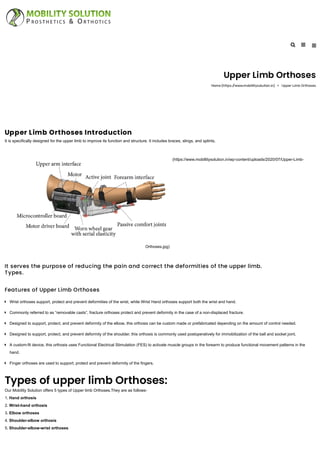 Upper Limb Orthoses
Home (https://www.mobillitysolution.in) Upper Limb Orthoses
Upper Limb Orthoses Introduction
It is specifically designed for the upper limb to improve its function and structure. It includes braces, slings, and splints.
(https://www.mobillitysolution.in/wp-content/uploads/2020/07/Upper-Limb-
Orthoses.jpg)
It serves the purpose of reducing the pain and correct the deformities of the upper limb.
Types.
Features of Upper Limb Orthoses
Types of upper limb Orthoses:
Our Mobility Solution offers 5 types of Upper limb Orthoses.They are as follows-
1. Hand orthosis
2. Wrist-hand orthosis
3. Elbow orthoses
4. Shoulder-elbow orthosis
5. Shoulder-elbow-wrist orthoses
Wrist orthoses support, protect and prevent deformities of the wrist, while Wrist Hand orthoses support both the wrist and hand.
Commonly referred to as “removable casts”, fracture orthoses protect and prevent deformity in the case of a non-displaced fracture.
Designed to support, protect, and prevent deformity of the elbow, this orthosis can be custom made or prefabricated depending on the amount of control needed.
Designed to support, protect, and prevent deformity of the shoulder, this orthosis is commonly used postoperatively for immobilization of the ball and socket joint.
A custom-fit device, this orthosis uses Functional Electrical Stimulation (FES) to activate muscle groups in the forearm to produce functional movement patterns in the
hand.

Finger orthoses are used to support, protect and prevent deformity of the fingers.
 
 