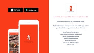 B A C K E N D , M O B I L E A P P S , R E S P O N S I V E W E B S I T E
Vitrinova is marketplace for custom made goods.
We have developed markeplace back-end, mobile apps, admin
panel and limited responsive website for Vitrinova.
Some features from project;
Create seller account and add product
Secure payment with escrow
Product moderation flow
Product collections
E-invoice & SMS integration
Affiliate APIs
 