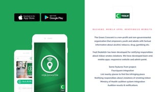 B A C K E N D , M O B I L E A P P S , R E S P O N S I V E W E B S I T E
The Green Crescent is a non-profit and non-governmental
organization that empowers youth and adults with factual
information about alcohol, tobacco, drug, gambling etc.
Yeşil Dedektör has been developed for notifying responsibles
about indoor smoke violations. We have developed back-end,
mobile apps, responsive website and admin panel.
Some features from project;
Foursquare integration
List nearby places to find the infringing place
Notifying responsibles about violations of smoking indoor
Ministry of Health audition system integration
Audition results & notifications
 