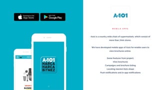 M O B I L E A P P S
A101 is a country wide chain of supermarkets, which consist of
more than 7000 stores.
We have developed mobile apps of A101 for enable users to
view brochures online.
Some features from project;
View brochures
Campaigns and brochure listing
Locating nearest A101 shops
Push notifications and in-app notifications
 
