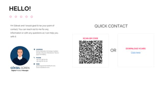 I'm Göksel and I would glad to be your point of
contact. You can reach out to me for any
information or with any questions as I can help you
with it.
HELLO!
SCAN QR CODE
DOWNLOAD VCARD
Click here
OR
QUICK CONTACT
 