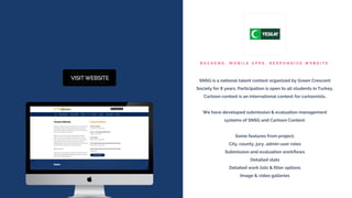 B A C K E N D , M O B I L E A P P S , R E S P O N S I V E W E B S I T E
SNSG is a national talent contest organized by Green Crescent
Society for 8 years. Participation is open to all students in Turkey.
Cartoon contest is an international contest for cartoonists.
We have developed submission & evaluation management
systems of SNSG and Cartoon Contest.
Some features from project;
City, county, jury, admin user roles
Submission and evaluation workflows
Detailed stats
Detailed work lists & filter options
Image & video galleries
 