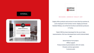 B A C K E N D , A N D R O I D T A B L E T A P P
Doğtaş offers products and services in more than 65 countries its
1,200 employees in the furniture sector. Doğtaş purchased
Kelebek Mobilya, one of the first furniture and kitchen producers
in Turkey.
Tablet CRM has been developed for the use of sales
representatives. We have developed back-end & Android tablet
app.
Some features from project;
Offline support
Product details & presentations with rich media
Presales contract generation
Customer polls
 