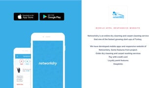 M O B I L E A P P S , R E S P O N S I V E W E B S I T E
Networkdry is an online dry cleaning and carpet cleaning service
that one of the fastest growing start-ups of Turkey.
We have developed mobile apps and responsive website of
Networkdry. Some features from project;
Order dry cleaning and carpet washing services
Pay with credit card
Loyalty point features
Deeplinks
 