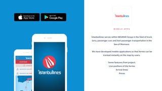 M O B I L E A P P S
İstanbullines serves within NEGMAR Group in the field of truck,
lorry, passenger cars and foot passenger transportation in the
Sea of Marmara.
We have developed mobile applications so that ferries can be
tracked instantly on the map by users.
Some features from project;
Live positions of the ferries
Arrival times
Prices
 