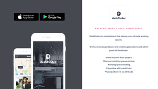 B A C K E N D , M O B I L E A P P S , A D M I N P A N E L
Deskfinder is a marketplace that allows users to book working
spaces.
We have developed back-end, mobile applications and admin
panel of Deskfinder.
Some features from project;
Discover working spaces on map
Working space booking
Pay online with credit card
Physical check-in via QR Code
 