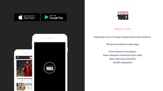 M O B I L E A P P S
Haber1903 is one of Turkey's largest sports news platform.
We have developed mobile apps.
Some features from project;
News categories & featured news slider
News detail and comments
Ad SDK integrations
 